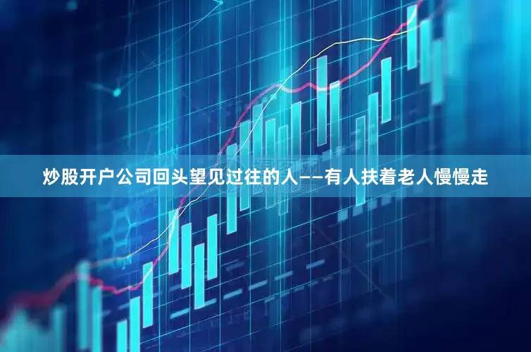 炒股开户公司回头望见过往的人——有人扶着老人慢慢走