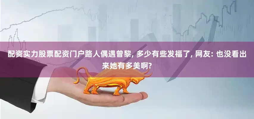 配资实力股票配资门户路人偶遇曾黎, 多少有些发福了, 网友: 也没看出来她有多美啊?