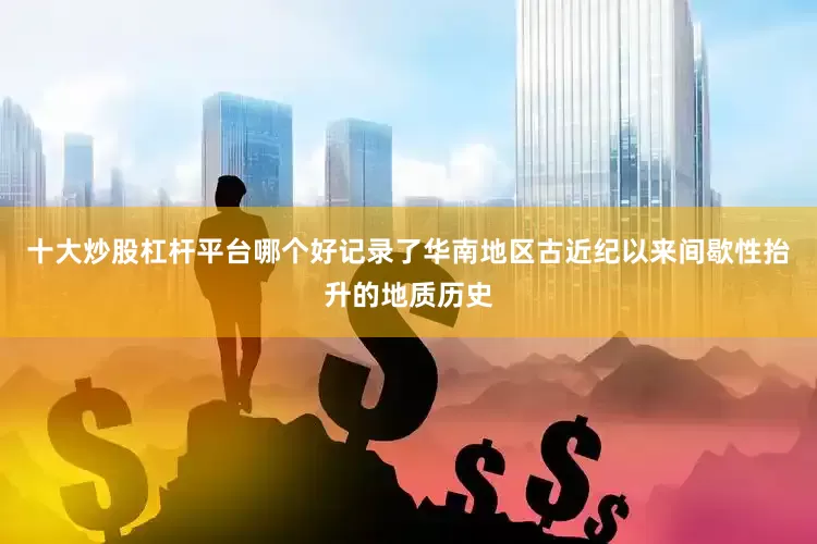 十大炒股杠杆平台哪个好记录了华南地区古近纪以来间歇性抬升的地质历史